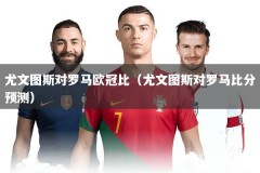 尤文图斯对罗马欧冠比（尤文图斯对罗马比分预测）